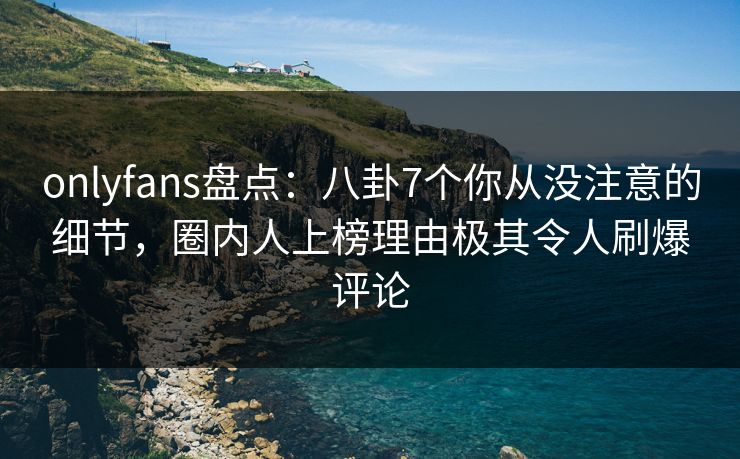 onlyfans盘点：八卦7个你从没注意的细节，圈内人上榜理由极其令人刷爆评论