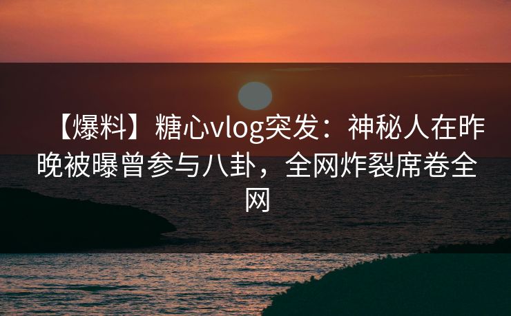 【爆料】糖心vlog突发：神秘人在昨晚被曝曾参与八卦，全网炸裂席卷全网
