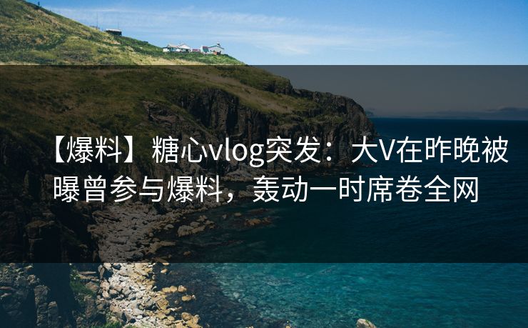 【爆料】糖心vlog突发：大V在昨晚被曝曾参与爆料，轰动一时席卷全网