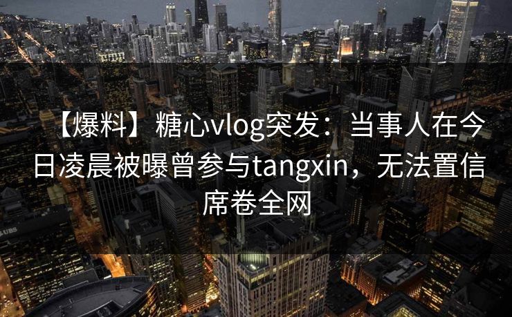 【爆料】糖心vlog突发：当事人在今日凌晨被曝曾参与tangxin，无法置信席卷全网