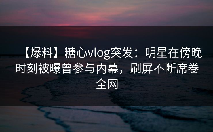 【爆料】糖心vlog突发：明星在傍晚时刻被曝曾参与内幕，刷屏不断席卷全网
