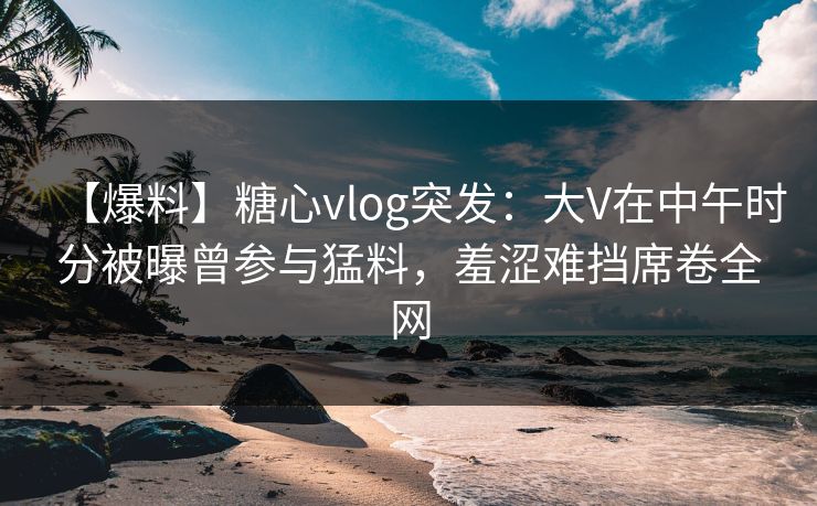【爆料】糖心vlog突发：大V在中午时分被曝曾参与猛料，羞涩难挡席卷全网