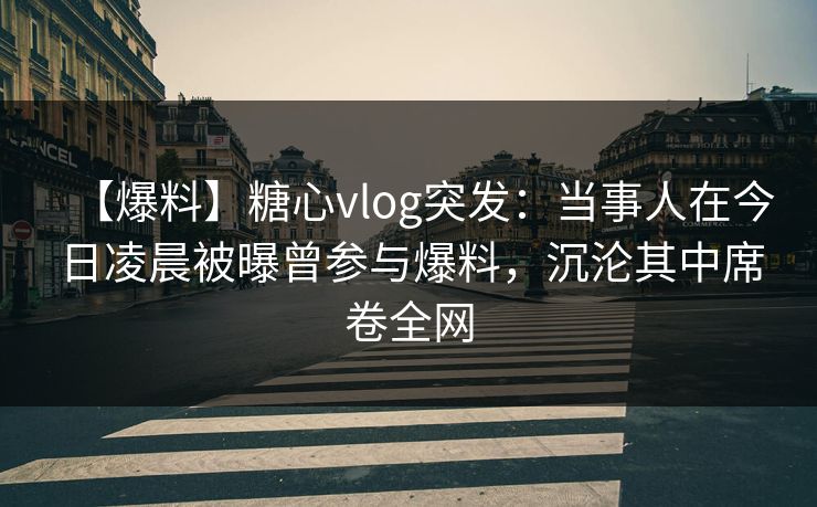 【爆料】糖心vlog突发：当事人在今日凌晨被曝曾参与爆料，沉沦其中席卷全网