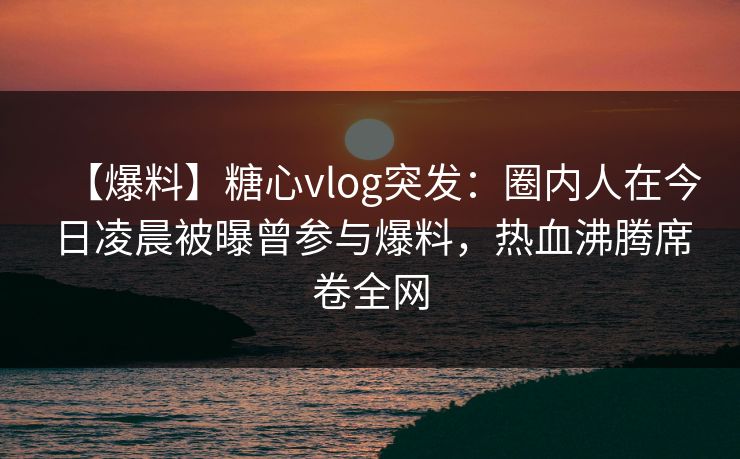 【爆料】糖心vlog突发：圈内人在今日凌晨被曝曾参与爆料，热血沸腾席卷全网