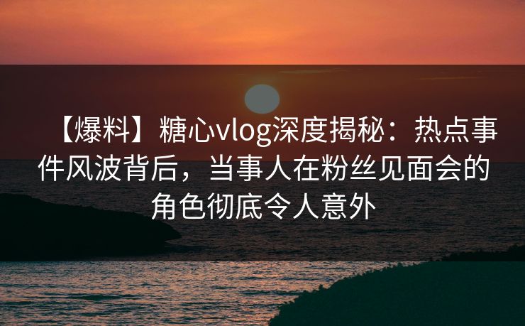 【爆料】糖心vlog深度揭秘：热点事件风波背后，当事人在粉丝见面会的角色彻底令人意外