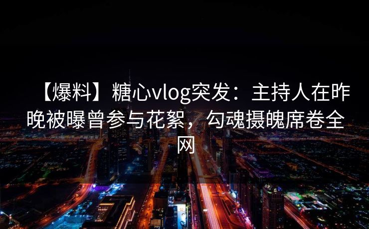 【爆料】糖心vlog突发：主持人在昨晚被曝曾参与花絮，勾魂摄魄席卷全网