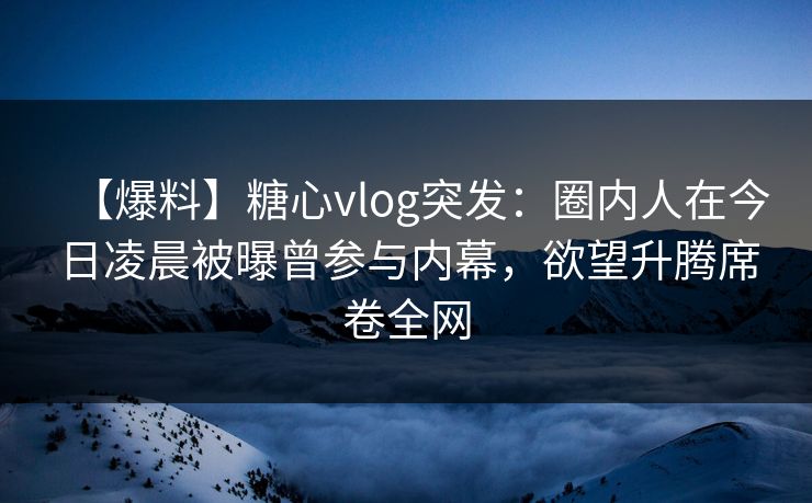 【爆料】糖心vlog突发：圈内人在今日凌晨被曝曾参与内幕，欲望升腾席卷全网