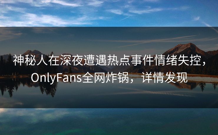 神秘人在深夜遭遇热点事件情绪失控,OnlyFans全网炸锅,详情发现 神秘人在深夜遭遇热点事件情绪失控,OnlyFans全网炸锅,详情发现