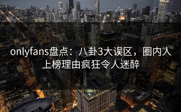 onlyfans盘点:八卦3大误区,圈内人上榜理由疯狂令人迷醉 onlyfans盘点:八卦3大误区,圈内人上榜理由疯狂令人迷醉