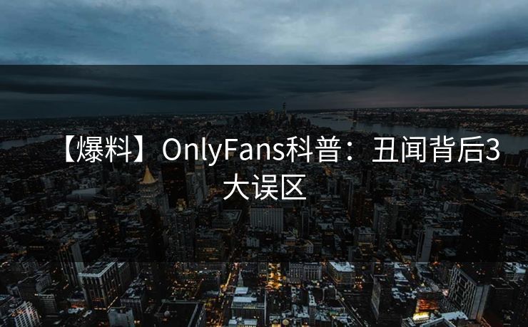 【爆料】OnlyFans科普:丑闻背后3大误区 【爆料】OnlyFans科普:丑闻背后3大误区