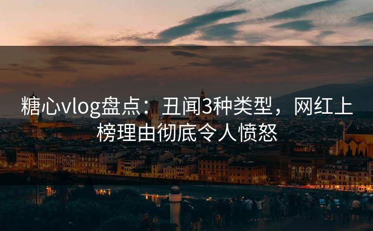 糖心vlog盘点：丑闻3种类型，网红上榜理由彻底令人愤怒