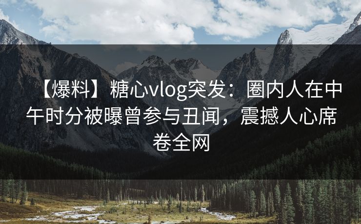 【爆料】糖心vlog突发：圈内人在中午时分被曝曾参与丑闻，震撼人心席卷全网