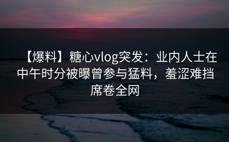 【爆料】糖心vlog突发：业内人士在中午时分被曝曾参与猛料，羞涩难挡席卷全网