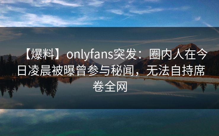 【爆料】onlyfans突发：圈内人在今日凌晨被曝曾参与秘闻，无法自持席卷全网