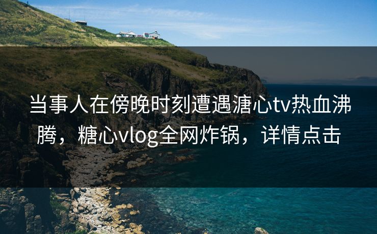 当事人在傍晚时刻遭遇溏心tv热血沸腾,糖心vlog全网炸锅,详情点击 当事人在傍晚时刻遭遇溏心tv热血沸腾,糖心vlog全网炸锅,详情点击