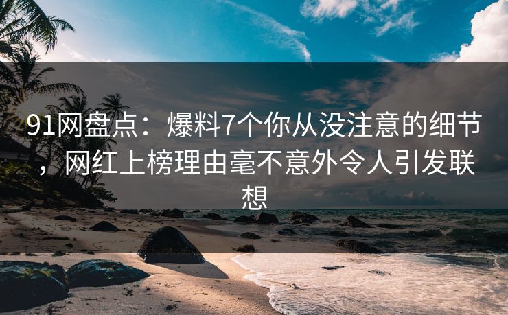 91网盘点：爆料7个你从没注意的细节，网红上榜理由毫不意外令人引发联想