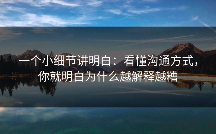 一个小细节讲明白：看懂沟通方式，你就明白为什么越解释越糟