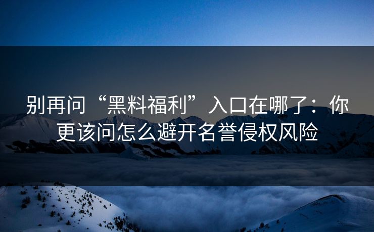 别再问“黑料福利”入口在哪了：你更该问怎么避开名誉侵权风险