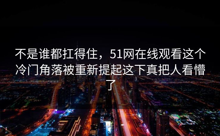 不是谁都扛得住，51网在线观看这个冷门角落被重新提起这下真把人看懵了