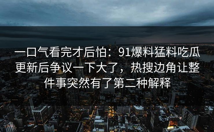 一口气看完才后怕：91爆料猛料吃瓜更新后争议一下大了，热搜边角让整件事突然有了第二种解释