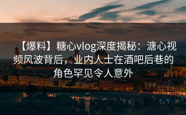 【爆料】糖心vlog深度揭秘：溏心视频风波背后，业内人士在酒吧后巷的角色罕见令人意外