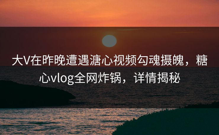 大V在昨晚遭遇溏心视频勾魂摄魄，糖心vlog全网炸锅，详情揭秘