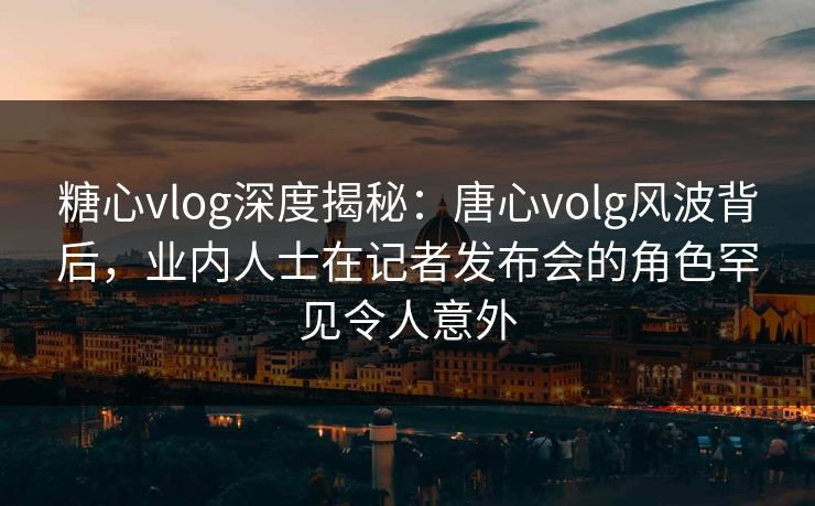 糖心vlog深度揭秘：唐心volg风波背后，业内人士在记者发布会的角色罕见令人意外