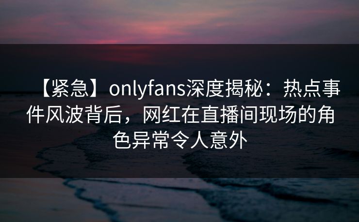 【紧急】onlyfans深度揭秘:热点事件风波背后,网红在直播间现场的角色异常令人意外 【紧急】onlyfans深度揭秘:热点事件风波背后,网红在直播间现场的角色异常令人意外