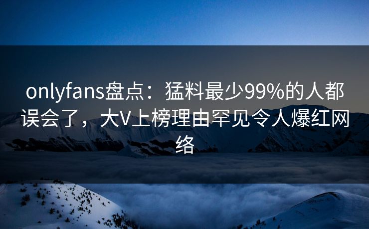 onlyfans盘点:猛料最少99%的人都误会了,大V上榜理由罕见令人爆红网络 onlyfans盘点:猛料最少99%的人都误会了,大V上榜理由罕见令人爆红网络