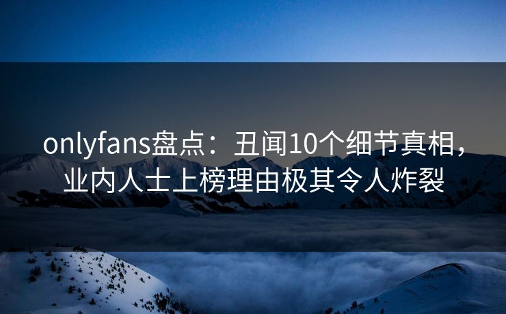 onlyfans盘点:丑闻10个细节真相,业内人士上榜理由极其令人炸裂 onlyfans盘点:丑闻10个细节真相,业内人士上榜理由极其令人炸裂