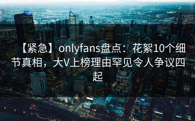 【紧急】onlyfans盘点:花絮10个细节真相,大V上榜理由罕见令人争议四起 【紧急】onlyfans盘点:花絮10个细节真相,大V上榜理由罕见令人争议四起