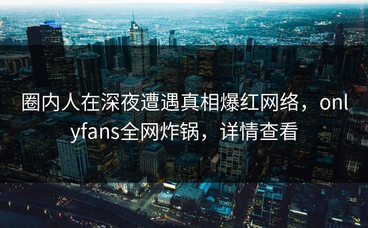 圈内人在深夜遭遇真相爆红网络，onlyfans全网炸锅，详情查看