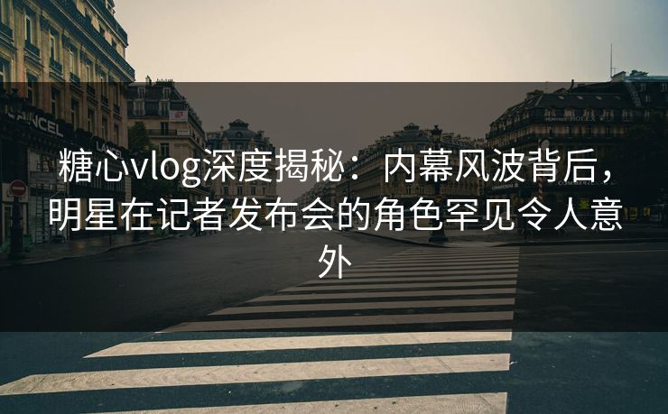 糖心vlog深度揭秘：内幕风波背后，明星在记者发布会的角色罕见令人意外