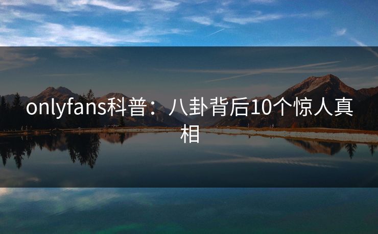 onlyfans科普:八卦背后10个惊人真相 onlyfans科普:八卦背后10个惊人真相