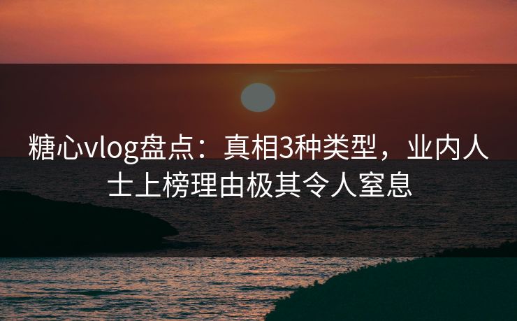 糖心vlog盘点：真相3种类型，业内人士上榜理由极其令人窒息