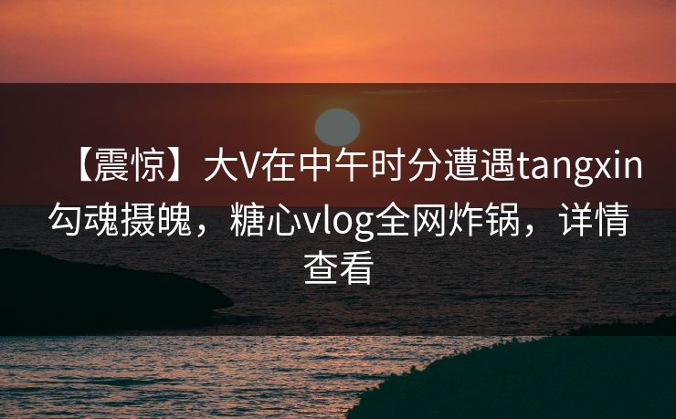 【震惊】大V在中午时分遭遇tangxin勾魂摄魄，糖心vlog全网炸锅，详情查看