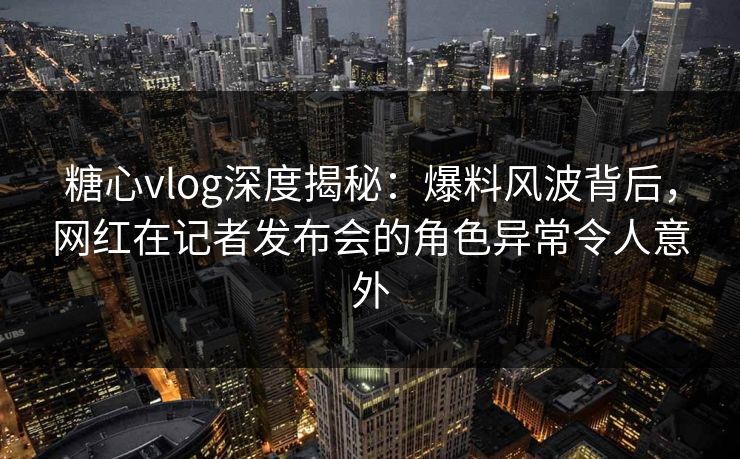 糖心vlog深度揭秘:爆料风波背后,网红在记者发布会的角色异常令人意外 糖心vlog深度揭秘:爆料风波背后,网红在记者发布会的角色异常令人意外