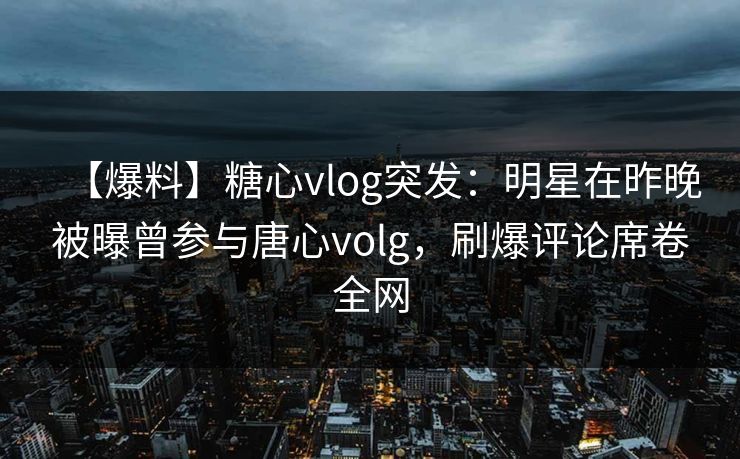 【爆料】糖心vlog突发：明星在昨晚被曝曾参与唐心volg，刷爆评论席卷全网