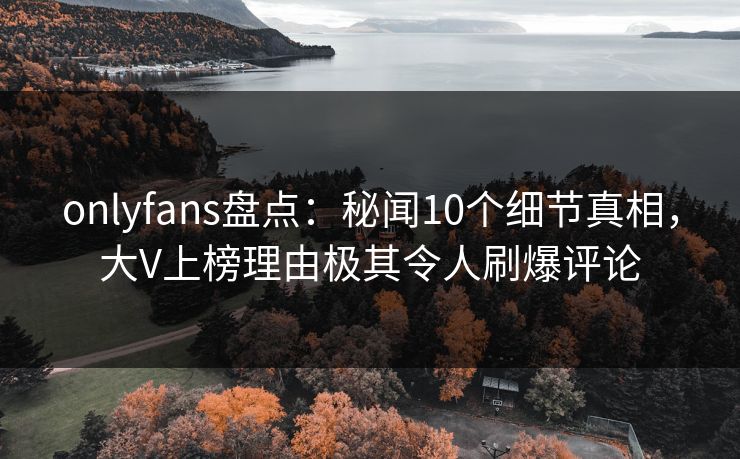 onlyfans盘点：秘闻10个细节真相，大V上榜理由极其令人刷爆评论