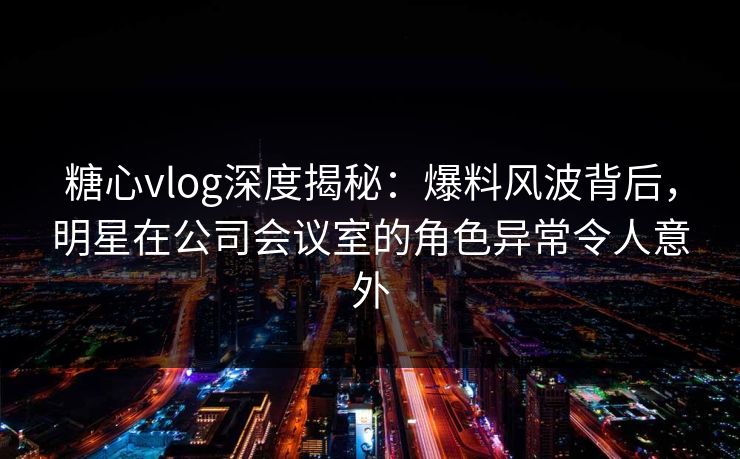 糖心vlog深度揭秘：爆料风波背后，明星在公司会议室的角色异常令人意外