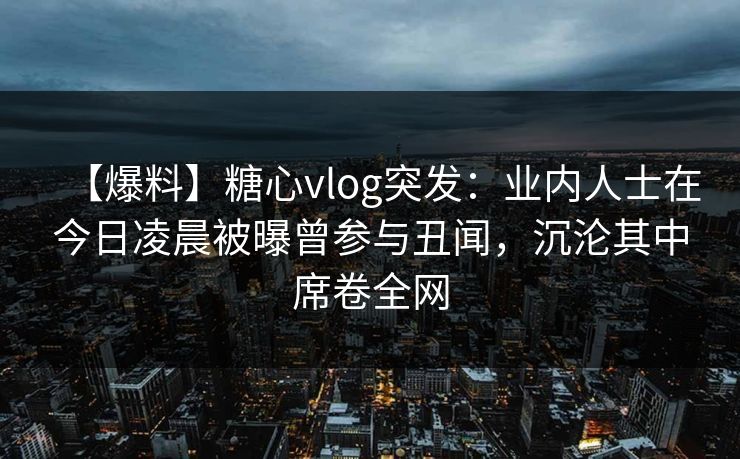 【爆料】糖心vlog突发：业内人士在今日凌晨被曝曾参与丑闻，沉沦其中席卷全网