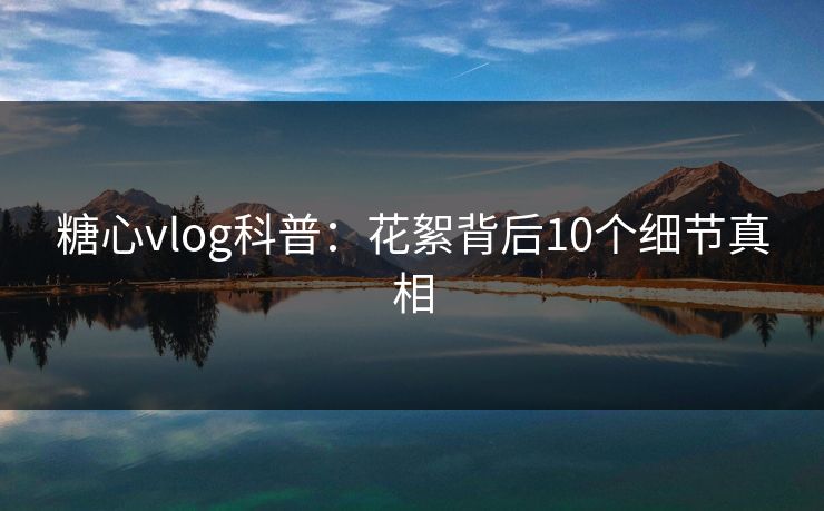 糖心vlog科普:花絮背后10个细节真相 糖心vlog科普:花絮背后10个细节真相