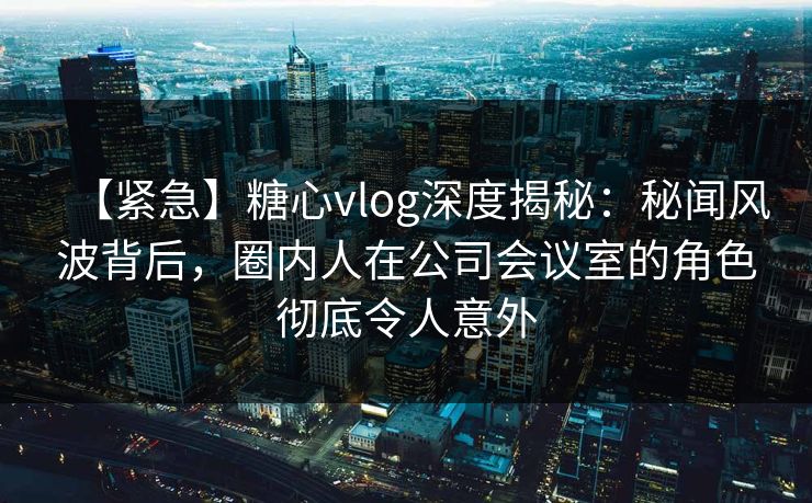 【紧急】糖心vlog深度揭秘:秘闻风波背后,圈内人在公司会议室的角色彻底令人意外 【紧急】糖心vlog深度揭秘:秘闻风波背后,圈内人在公司会议室的角色彻底令人意外