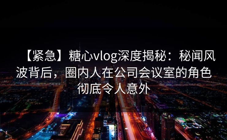 【紧急】糖心vlog深度揭秘:秘闻风波背后,圈内人在公司会议室的角色彻底令人意外 【紧急】糖心vlog深度揭秘:秘闻风波背后,圈内人在公司会议室的角色彻底令人意外