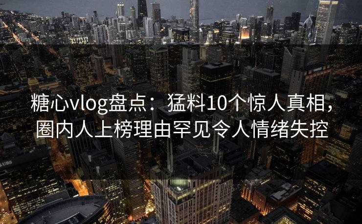 糖心vlog盘点：猛料10个惊人真相，圈内人上榜理由罕见令人情绪失控