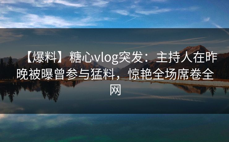 【爆料】糖心vlog突发：主持人在昨晚被曝曾参与猛料，惊艳全场席卷全网