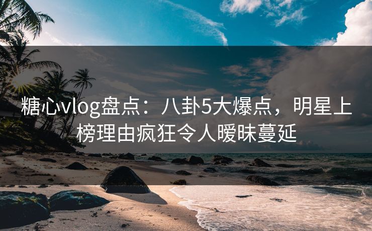 糖心vlog盘点：八卦5大爆点，明星上榜理由疯狂令人暧昧蔓延