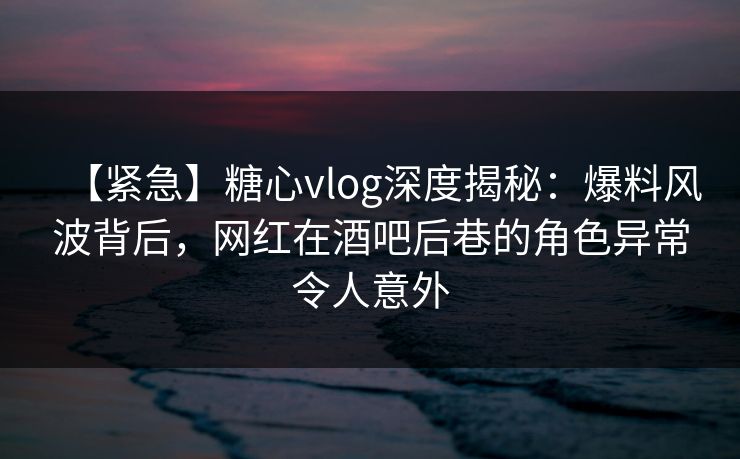 【紧急】糖心vlog深度揭秘：爆料风波背后，网红在酒吧后巷的角色异常令人意外