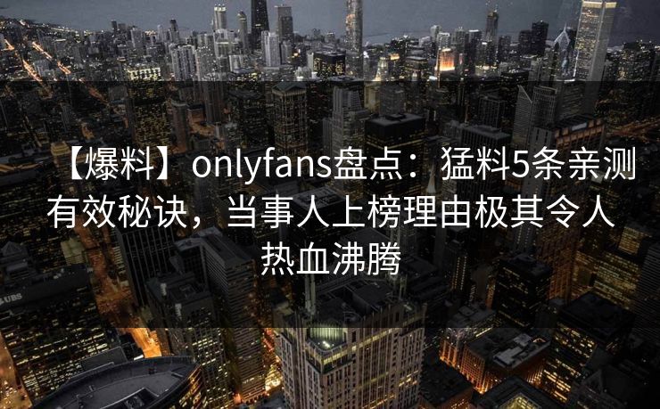【爆料】onlyfans盘点:猛料5条亲测有效秘诀,当事人上榜理由极其令人热血沸腾 【爆料】onlyfans盘点:猛料5条亲测有效秘诀,当事人上榜理由极其令人热血沸腾