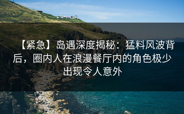 【紧急】岛遇深度揭秘：猛料风波背后，圈内人在浪漫餐厅内的角色极少出现令人意外
